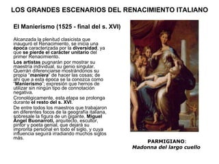 LOS GRANDES ESCENARIOS DEL RENACIMIENTO ITALIANO Alcanzada la plenitud clasicista que inauguró el Renacimiento, se inicia una  época  caracterizada por la  diversidad , ya que  se pierde el carácter unitario  del primer Renacimiento. Los artistas  pugnarán por mostrar su maestría individual, su genio singular. Querrán diferenciarse mostrándonos su propia “ maniera ” de hacer las cosas; de ahí que a esta época se la conozca como “ Manierismo ”; expresión que hemos de utilizar sin ningún tipo de connotación negativa. Cronológicamente, esta etapa se prolonga durante  el resto del s. XVI .  De entre todos los maestros que trabajaron en diferentes focos de la geografía italiana, sobresale la figura de un gigante,  Miguel Ángel Buonarroti,  arquitecto, escultor, pintor y poeta genial, que dejará su impronta personal en todo el siglo, y cuya influencia seguirá irradiando muchos siglos más. El Manierismo (1525 - final del s. XVI) PARMIGIANO : Madonna del largo cuello   