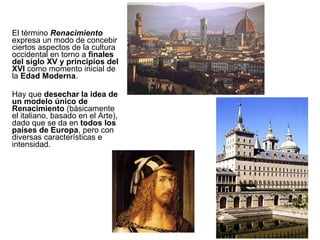 El término  Renacimiento  expresa un modo de concebir ciertos aspectos de la cultura occidental en torno a  finales del siglo XV y principios del XVI  como momento inicial de la  Edad Moderna . Hay que  desechar la idea de un modelo único de Renacimiento  (básicamente el italiano, basado en el Arte), dado que se da en  todos los países de Europa , pero con diversas características e intensidad. 