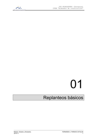 IES MIRALBUENO (Zaragoza)
                                   CFGM “Acabados de construcción”




                                                     01
                               Replanteos básicos




Módulo: Solados y Alicatados                FERNANDO J. PARDOS CATALAN
2010-11                                                              1
 