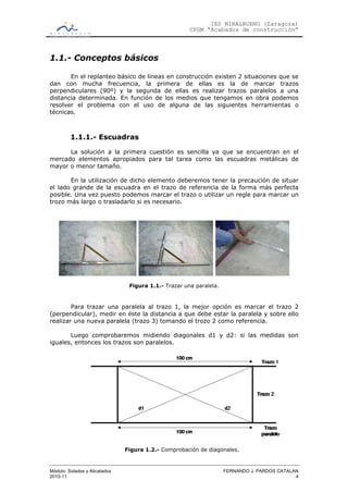 IES MIRALBUENO (Zaragoza)
                                                      CFGM “Acabados de construcción”



1.1.- Conceptos básicos

       En el replanteo básico de líneas en construcción existen 2 situaciones que se
dan con mucha frecuencia, la primera de ellas es la de marcar trazos
perpendiculares (90º) y la segunda de ellas es realizar trazos paralelos a una
distancia determinada. En función de los medios que tengamos en obra podemos
resolver el problema con el uso de alguna de las siguientes herramientas o
técnicas.



         1.1.1.- Escuadras

      La solución a la primera cuestión es sencilla ya que se encuentran en el
mercado elementos apropiados para tal tarea como las escuadras metálicas de
mayor o menor tamaño.

       En la utilización de dicho elemento deberemos tener la precaución de situar
el lado grande de la escuadra en el trazo de referencia de la forma más perfecta
posible. Una vez puesto podemos marcar el trazo o utilizar un regle para marcar un
trozo más largo o trasladarlo si es necesario.




                                Figura 1.1.- Trazar una paralela.



        Para trazar una paralela al trazo 1, la mejor opción es marcar el trazo 2
(perpendicular), medir en éste la distancia a que debe estar la paralela y sobre ello
realizar una nueva paralela (trazo 3) tomando el trozo 2 como referencia.

       Luego comprobaremos midiendo diagonales d1 y d2: si las medidas son
iguales, entonces los trazos son paralelos.




                               Figura 1.2.- Comprobación de diagonales.



Módulo: Solados y Alicatados                                        FERNANDO J. PARDOS CATALAN
2010-11                                                                                      4
 