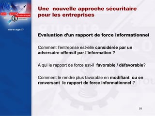 Une nouvelle approche sécuritaire
pour les entreprises


Evaluation d’un rapport de force informationnel

Comment l’entreprise est-elle considérée par un
adversaire offensif par l’information ?

A qui le rapport de force est-il favorable / défavorable?

Comment le rendre plus favorable en modifiant ou en
renversant le rapport de force informationnel ?




                                                     10
 