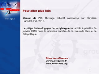 Pour aller plus loin

Manuel de l’IE, Ouvrage collectif coordonné par Christian
Harbulot, Puf, 2012.

Le piège technologique de la cyberguerre, article à paraître fin
janvier 2013 dans le nouveau numéro de la Nouvelle Revue de
Géopolitique




                    Sites de référence :
                    wwww.infoguerre.fr
                    www.knowckers.org

                                                         11
 