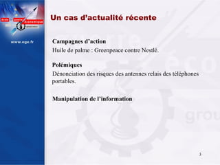 Un cas d’actualité récente


Campagnes d’action
Huile de palme : Greenpeace contre Nestlé.

Polémiques
Dénonciation des risques des antennes relais des téléphones
portables.

Manipulation de l’information




                                                              3
 