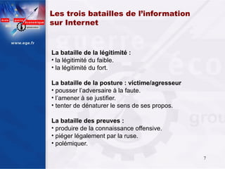 Les trois batailles de l’information
sur Internet


La bataille de la légitimité :
• la légitimité du faible.
• la légitimité du fort.

La bataille de la posture : victime/agresseur
• pousser l’adversaire à la faute.
• l’amener à se justifier.
• tenter de dénaturer le sens de ses propos.

La bataille des preuves :
• produire de la connaissance offensive.
• piéger légalement par la ruse.
• polémiquer.

                                                7
 
