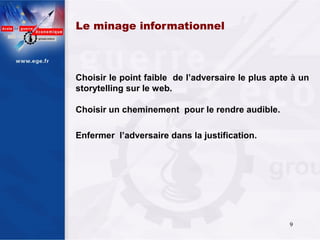 Le minage informationnel 



Choisir le point faible de l’adversaire le plus apte à un
storytelling sur le web.

Choisir un cheminement pour le rendre audible.

Enfermer l’adversaire dans la justification.




                                                    9
 
