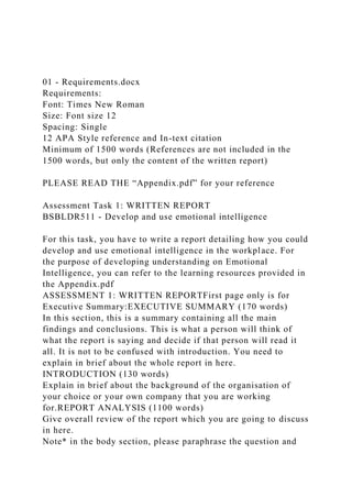 01 - Requirements.docx
Requirements:
Font: Times New Roman
Size: Font size 12
Spacing: Single
12 APA Style reference and In-text citation
Minimum of 1500 words (References are not included in the
1500 words, but only the content of the written report)
PLEASE READ THE “Appendix.pdf” for your reference
Assessment Task 1: WRITTEN REPORT
BSBLDR511 - Develop and use emotional intelligence
For this task, you have to write a report detailing how you could
develop and use emotional intelligence in the workplace. For
the purpose of developing understanding on Emotional
Intelligence, you can refer to the learning resources provided in
the Appendix.pdf
ASSESSMENT 1: WRITTEN REPORTFirst page only is for
Executive Summary:EXECUTIVE SUMMARY (170 words)
In this section, this is a summary containing all the main
findings and conclusions. This is what a person will think of
what the report is saying and decide if that person will read it
all. It is not to be confused with introduction. You need to
explain in brief about the whole report in here.
INTRODUCTION (130 words)
Explain in brief about the background of the organisation of
your choice or your own company that you are working
for.REPORT ANALYSIS (1100 words)
Give overall review of the report which you are going to discuss
in here.
Note* in the body section, please paraphrase the question and
 