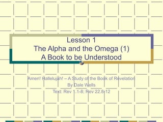 Lesson 1
The Alpha and the Omega (1)
A Book to be Understood
Amen! Hallelujah! – A Study of the Book of Revelation
By Dale Wells
Text: Rev 1.1-8; Rev 22.8-12
 