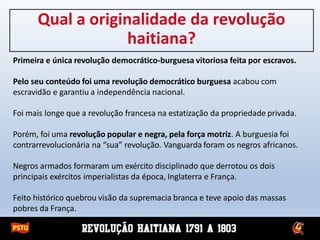 Qual a originalidade da revolução
haitiana?
Primeira e única revolução democrático-burguesa vitoriosa feita por escravos.
Pelo seu conteúdo foi uma revolução democrático burguesa acabou com
escravidão e garantiu a independência nacional.
Foi mais longe que a revolução francesa na estatização da propriedade privada.
Porém, foi uma revolução popular e negra, pela força motriz. A burguesia foi
contrarrevolucionária na “sua” revolução. Vanguarda foram os negros africanos.
Negros armados formaram um exército disciplinado que derrotou os dois
principais exércitos imperialistas da época, Inglaterra e França.
Feito histórico quebrou visão da supremacia branca e teve apoio das massas
pobres da França.
 