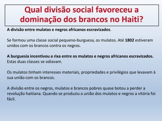 Qual divisão social favoreceu a
dominação dos brancos no Haiti?
A divisão entre mulatos e negros africanos escravizados.
Se formou uma classe social pequeno-burguesa, os mulatos. Até 1802 estiveram
unidos com os brancos contra os negros.
A burguesia incentivou a rixa entre os mulatos e negros africanos escravizados.
Estas duas classes se odiavam.
Os mulatos tinham interesses materiais, propriedades e privilégios que levavam à
sua união com os brancos.
A divisão entre os negros, mulatos e brancos pobres quase botou a perder a
revolução haitiana. Quando se produziu a união dos mulatos e negros a vitória foi
fácil.
 