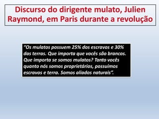 Discurso do dirigente mulato, Julien
Raymond, em Paris durante a revolução
“Os mulatos possuem 25% dos escravos e 30%
das terras. Que importa que vocês são brancos.
Que importa se somos mulatos? Tanto vocês
quanto nós somos proprietários, possuímos
escravos e terra. Somos aliados naturais”.
 
