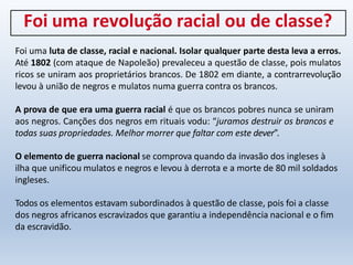 Foi uma revolução racial ou de classe?
Foi uma luta de classe, racial e nacional. Isolar qualquer parte desta leva a erros.
Até 1802 (com ataque de Napoleão) prevaleceu a questão de classe, pois mulatos
ricos se uniram aos proprietários brancos. De 1802 em diante, a contrarrevolução
levou à união de negros e mulatos numa guerra contra os brancos.
A prova de que era uma guerra racial é que os brancos pobres nunca se uniram
aos negros. Canções dos negros em rituais vodu: “juramos destruir os brancos e
todas suas propriedades. Melhor morrer que faltar com este dever”.
O elemento de guerra nacional se comprova quando da invasão dos ingleses à
ilha que unificou mulatos e negros e levou à derrota e a morte de 80 mil soldados
ingleses.
Todos os elementos estavam subordinados à questão de classe, pois foi a classe
dos negros africanos escravizados que garantiu a independência nacional e o fim
da escravidão.
 