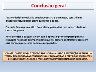 Conclusão geral
Toda verdadeira revolução popular, operária e de massas, constrói um
ditadura revolucionária assim que toma o poder.
Por quê? Para reprimir até o fim a classe possuidora que foi derrotada, no
caso a burguesia.
Hoje, derrotar a burguesia num país é apenas o primeiro passo pois ela
ressurgirá nas mãos do imperialismo que vai armar a contrarrevolução com
essa burguesia e setores populares enganados.
SE MARX, ENGELS, LÊNIN E TROTSKY TIVESSEM ANALISADO A REVOLUÇÃO HAITIANA, JÁ
TERIAM TIRADO TODAS AS CONCLUSÕES QUE FORAM TIRAR A PARTIR DAS REVOLUÇÕES
DE 1848/1905/1917 SOBRE O PAPEL CONTRARREVOLUCIONÁRIO DA BURGUESIA.
 