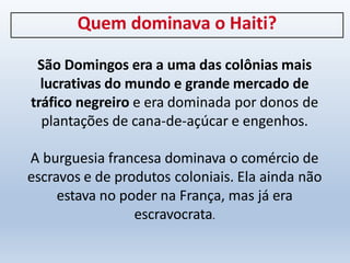 Quem dominava o Haiti?
São Domingos era a uma das colônias mais
lucrativas do mundo e grande mercado de
tráfico negreiro e era dominada por donos de
plantações de cana-de-açúcar e engenhos.
A burguesia francesa dominava o comércio de
escravos e de produtos coloniais. Ela ainda não
estava no poder na França, mas já era
escravocrata.
 