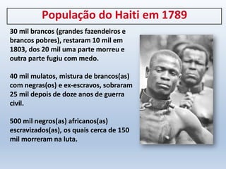 População do Haiti em 1789
30 mil brancos (grandes fazendeiros e
brancos pobres), restaram 10 mil em
1803, dos 20 mil uma parte morreu e
outra parte fugiu com medo.
40 mil mulatos, mistura de brancos(as)
com negras(os) e ex-escravos, sobraram
25 mil depois de doze anos de guerra
civil.
500 mil negros(as) africanos(as)
escravizados(as), os quais cerca de 150
mil morreram na luta.
 