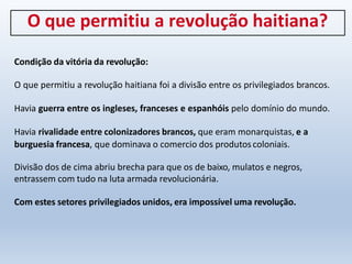 O que permitiu a revolução haitiana?
Condição da vitória da revolução:
O que permitiu a revolução haitiana foi a divisão entre os privilegiados brancos.
Havia guerra entre os ingleses, franceses e espanhóis pelo domínio do mundo.
Havia rivalidade entre colonizadores brancos, que eram monarquistas, e a
burguesia francesa, que dominava o comercio dos produtoscoloniais.
Divisão dos de cima abriu brecha para que os de baixo, mulatos e negros,
entrassem com tudo na luta armada revolucionária.
Com estes setores privilegiados unidos, era impossível uma revolução.
 