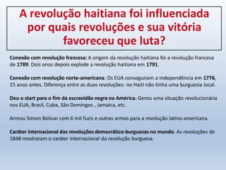 A revolução haitiana foi influenciada
por quais revoluções e sua vitória
favoreceu que luta?
Conexão com revolução francesa: A origem da revolução haitiana foi a revolução francesa
de 1789. Dois anos depois explode a revolução haitiana em 1791.
Conexão com revolução norte-americana. Os EUA conseguiram a independência em 1776,
15 anos antes. Diferença entre as duas revoluções: no Haiti não tinha uma burguesia local.
Deu o start para o fim da escravidão negra na América. Gerou uma situação revolucionária
nos EUA, Brasil, Cuba, São Domingos , Jamaica, etc.
Armou Simon Bolívar com 6 mil fuzis e outras armas para a revolução latino-americana.
Caráter internacional das revoluções democrático-burguesas no mundo. As revoluções de
1848 mostraram o caráter internacional da revolução burguesa.
 
