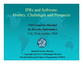 IPRs and Software:
History, Challenges and Prospects

            VIII Congreso Mundial
            de Derecho Informatico
            Cali, 28 de octubre, 2008




                Richard Owens, Director
       Copyright and ew Technologies Division
    World Intellectual Property Organization (WIPO)
 