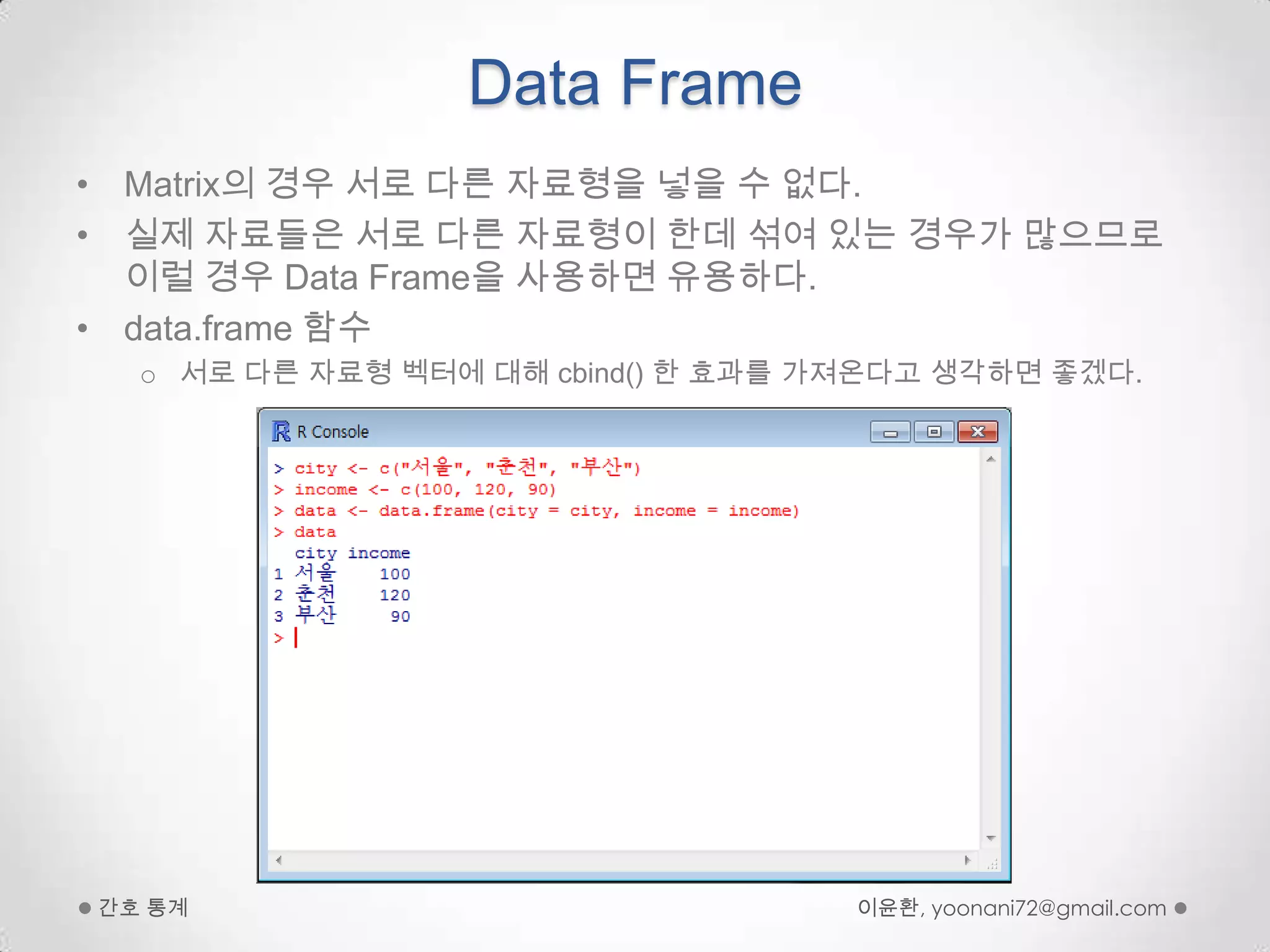 Data FrameMatrix의 경우 서로 다른 자료형을 넣을 수 없다.실제 자료들은 서로 다른 자료형이 한데 섞여 있는 경우가 많으므로 이럴 경우 Data Frame을 사용하면 유용하다.data.frame함수 서로 다른 자료형 벡터에 대해 cbind() 한 효과를 가져온다고 생각하면 좋겠다.이윤환, yoonani72@gmail.com간호 통계