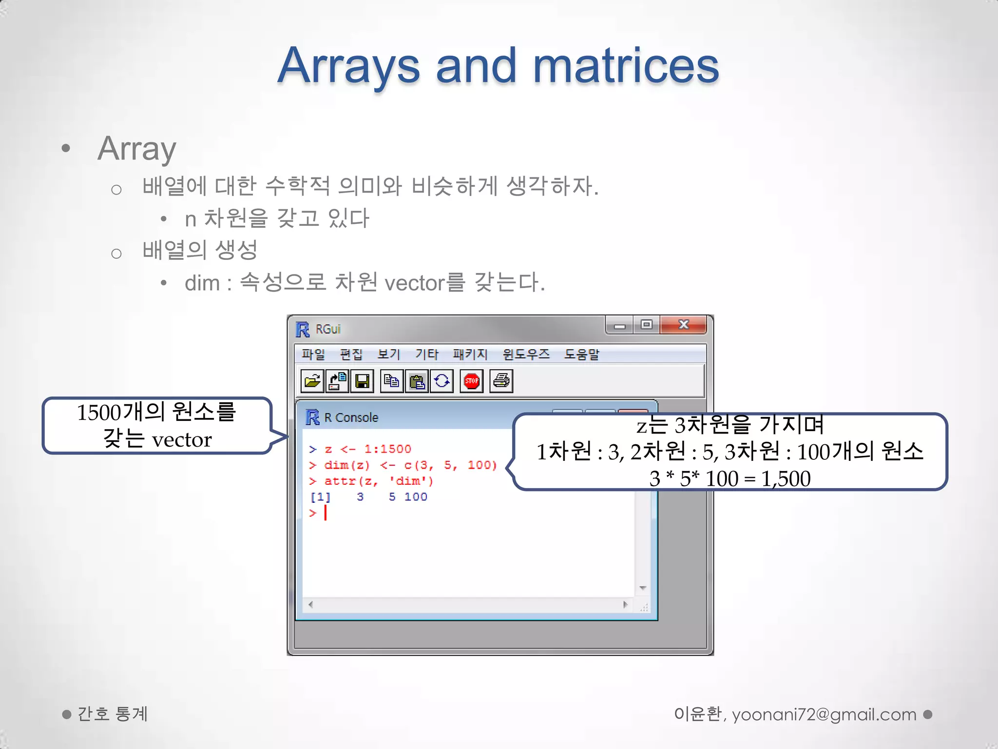 Arrays and matricesArray배열에 대한 수학적 의미와 비슷하게 생각하자.n 차원을 갖고 있다배열의 생성dim : 속성으로 차원 vector를 갖는다.이윤환, yoonani72@gmail.com간호 통계1500개의 원소를 갖는 vectorz는 3차원을 가지며1차원 : 3, 2차원 : 5, 3차원 : 100개의 원소3 * 5* 100 = 1,500