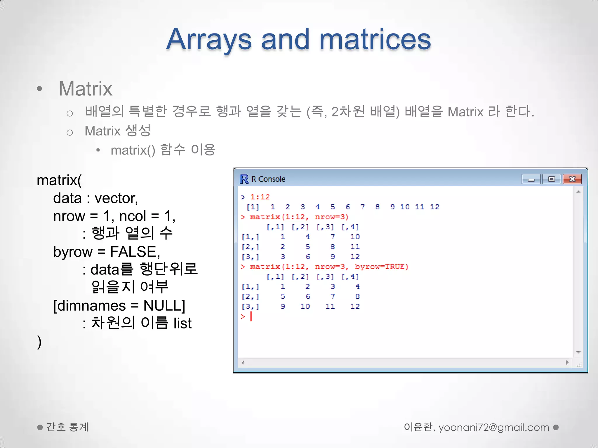 Arrays and matricesMatrix 배열의 특별한 경우로 행과 열을 갖는 (즉, 2차원 배열) 배열을 Matrix 라 한다.Matrix 생성matrix() 함수 이용이윤환, yoonani72@gmail.com간호 통계matrix(data : vector, nrow = 1, ncol = 1,           : 행과 열의 수byrow = FALSE,          : data를 행단위로읽을지 여부   [dimnames = NULL]            : 차원의 이름 list)