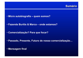 • Micro autobiografia – quem somos?
• Fazenda Buritis & Marca – onde estamos?
• Comercialização? Para que focar?
• Passado, Presente, Futuro de nossa comercialização…
• Mensagem final
 