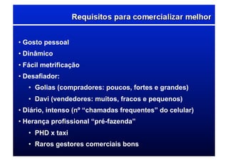 • Gosto pessoal
• Dinâmico
• Fácil metrificação
• Desafiador:
•  Golias (compradores: poucos, fortes e grandes)
•  Davi (vendedores: muitos, fracos e pequenos)
• Diário, intenso (nº “chamadas frequentes” do celular)
• Herança profissional “pré-fazenda”
•  PHD x taxi
•  Raros gestores comerciais bons
 