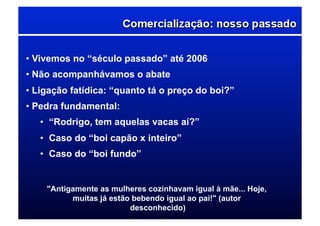 • Vivemos no “século passado” até 2006
• Não acompanhávamos o abate
• Ligação fatídica: “quanto tá o preço do boi?”
• Pedra fundamental:
•  “Rodrigo, tem aquelas vacas aí?”
•  Caso do “boi capão x inteiro”
•  Caso do “boi fundo”
"Antigamente as mulheres cozinhavam igual à mãe... Hoje,
muitas já estão bebendo igual ao pai!" (autor
desconhecido)
 