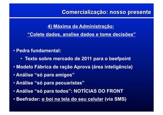 4) Máxima da Administração:
“Colete dados, analise dados e tome decisões”
• Pedra fundamental:
•  Texto sobre mercado de 2011 para o beefpoint
• Modelo Fábrica de ração Aprova (área inteligência)
• Análise “só para amigos”
• Análise “só para pecuaristas”
• Análise “só para todos”: NOTÍCIAS DO FRONT
• Beefradar: o boi na tela do seu celular (via SMS)
 