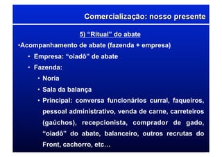 5) “Ritual” do abate
• Acompanhamento de abate (fazenda + empresa)
•  Empresa: “oiadô” de abate
•  Fazenda:
• Noria
• Sala da balança
• Principal: conversa funcionários curral, faqueiros,
pessoal administrativo, venda de carne, carreteiros
(gaúchos), recepcionista, comprador de gado,
“oiadô” do abate, balanceiro, outros recrutas do
Front, cachorro, etc…
 