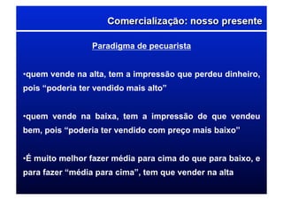Paradigma de pecuarista
• quem vende na alta, tem a impressão que perdeu dinheiro,
pois “poderia ter vendido mais alto”
• quem vende na baixa, tem a impressão de que vendeu
bem, pois “poderia ter vendido com preço mais baixo”
• É muito melhor fazer média para cima do que para baixo, e
para fazer “média para cima”, tem que vender na alta
 