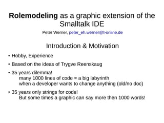 Rolemodeling as a graphic extension of the
Smalltalk IDE
● Hobby, Experience
● Based on the ideas of Trygve Reenskaug
● 35 years dilemma!
many 1000 lines of code = a big labyrinth
when a developer wants to change anything (old/no doc)
● 35 years only strings for code!
But some times a graphic can say more then 1000 words!
Peter Werner, peter_eh.werner@t-online.de
Introduction & Motivation
 