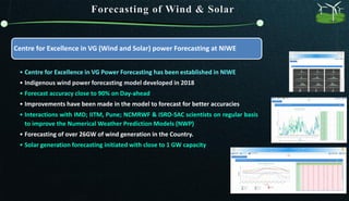 Centre for Excellence in VG (Wind and Solar) power Forecasting at NIWE
• Centre for Excellence in VG Power Forecasting has been established in NIWE
• Indigenous wind power forecasting model developed in 2018
• Forecast accuracy close to 90% on Day-ahead
• Improvements have been made in the model to forecast for better accuracies
• Interactions with IMD; IITM, Pune; NCMRWF & ISRO-SAC scientists on regular basis
to improve the Numerical Weather Prediction Models (NWP)
• Forecasting of over 26GW of wind generation in the Country.
• Solar generation forecasting initiated with close to 1 GW capacity
 