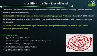 • Certification Division was established in NIWE with the assistance of Danish Technical University, Denmark (Formerly
known as Riso National Laboratory)
• Carried out 09 certification projects and 55 renewals under the Type Approval Provisional Scheme (TAPS 2000) till date
• TAPS-2000 was recognized by MNRE till 30-09-2019 and was based on the scheme WT-01 which has been replaced by
IEC 61400-22
• IEC 61400-22 has been withdrawn in August 2019 and India through BIS has adopted the standard IS/IEC 61400-22
which is in operation as on today
• Type Certification of Wind Turbines
• Manufacturing Plant Inspection of Wind Turbine Components
• Wind Turbine Component Certification
• Residual Life Assessment of Wind Turbines
• Spot Inspection of Wind Turbines
Services offered
 
