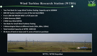 • Two Test Beds for Large Wind Turbine Testing Capacity up to 1650kW
• 600 kW Suzlon machine in one of the test bed (R&D)
• 9 no's 200 kW MICON WEG`s of 29 years old
• 2 MW Kenersys (R&D)
• 2 MW Inox Wind (DFIG)
• Test Beds for Small Wind Turbines Testing
• 3 Meterological Mast at different levels (50m, 80m, 120m)
• Total Installed Capacity at WTRS 6400 kW
• 45 Acres of land on lease and 71 acres of land on purchase
WTTS / WTRS Kayathar
 