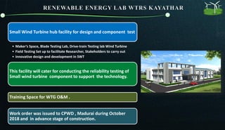 Small Wind Turbine hub facility for design and component test
• Maker’s Space, Blade Testing Lab, Drive-train Testing lab Wind Turbine
• Field Testing Set up to facilitate Researcher, Stakeholders to carry out
• innovative design and development in SWT
This facility will cater for conducting the reliability testing of
Small wind turbine component to support the technology.
Training Space for WTG O&M .
Work order was issued to CPWD , Madurai during October
2018 and in advance stage of construction.
 