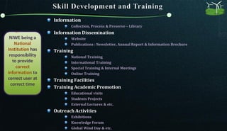 NIWE being a
National
Institution has
responsibility
to provide
correct
information to
correct user at
correct time
Information
Collection, Process & Preserve – Library
Information Dissemination
Website
Publications : Newsletter, Annual Report & Information Brochure
Training
National Training
International Training
Special Training & Internal Meetings
Online Training
Training Facilities
Training Academic Promotion
Educational visits
Students Projects
External Lectures & etc.
Outreach Activities
Exhibitions
Knowledge Forum
Global Wind Day & etc.
 