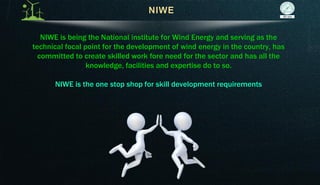NIWE is being the National institute for Wind Energy and serving as the
technical focal point for the development of wind energy in the country, has
committed to create skilled work fore need for the sector and has all the
knowledge, facilities and expertise do to so.
NIWE is the one stop shop for skill development requirements
 