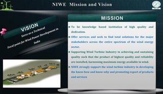 To be knowledge based institution of high quality and
dedication.
Offer services and seek to find total solutions for the major
stakeholders across the entire spectrum of the wind energy
sector.
Supporting Wind Turbine Industry in achieving and sustaining
quality such that the product of highest quality and reliability
are installed, harnessing maximum energy available in wind.
NIWE strongly support the wind turbine industry in developing
the know-how and know-why and promoting export of products
and services
 