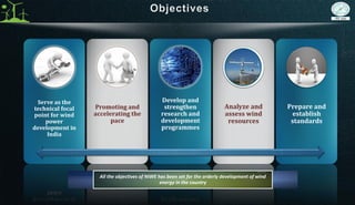 Serve as the
technical focal
point for wind
power
development in
India
Promoting and
accelerating the
pace
Develop and
strengthen
research and
development
programmes
Analyze and
assess wind
resources
Prepare and
establish
standards
All the objectives of NIWE has been set for the orderly development of wind
energy in the country
 
