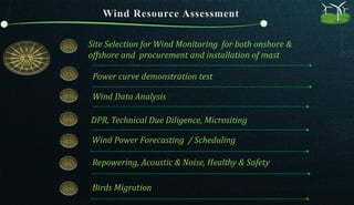Site Selection for Wind Monitoring for both onshore &
offshore and procurement and installation of mast
Wind Power Forecasting / Scheduling
Wind Data Analysis
DPR, Technical Due Diligence, Micrositing
Power curve demonstration test
Repowering, Acoustic & Noise, Healthy & Safety
Birds Migration
 