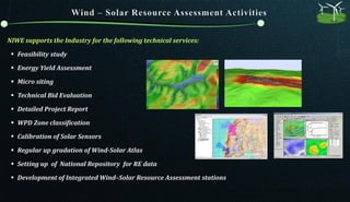 NIWE supports the Industry for the following technical services:
 Feasibility study
 Energy Yield Assessment
 Micro siting
 Technical Bid Evaluation
 Detailed Project Report
 WPD Zone classification
 Calibration of Solar Sensors
 Regular up gradation of Wind-Solar Atlas
 Setting up of National Repository for RE data
 Development of Integrated Wind–Solar Resource Assessment stations
 