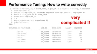 For Oracle employees and authorized partners only. Do not distribute to third parties.
© 2012 Oracle Corporation – Proprietary and Confidential 15
For Oracle employees and authorized partners only. Do not distribute to third parties.
© 2012 Oracle Corporation – Proprietary and Confidential
1 select e.employee_id, e.first_name, e.job_id, e.hire_date, e.salary, x.sequence
2 from employees e,
3 (select e2.employee_id, count(*) sequence from employees e1, employees e2
4 where e1.hire_date <= e2.hire_date
5 group by e2.employee_id
6 ) x
7 where e.employee_id = x.employee_id
8* order by salary
SQL> /
EMPLOYEE_ID FIRST_NAME JOB_ID HIRE_DATE SALARY SEQUENCE
----------- -------------------- ---------- --------- ---------- ----------
132 TJ ST_CLERK 10-APR-07 2100 85
128 Steven ST_CLERK 08-MAR-08 2200 104
136 Hazel ST_CLERK 06-FEB-08 2200 102
135 Ki ST_CLERK 12-DEC-07 2400 95
127 James ST_CLERK 14-JAN-07 2400 78
144 Peter ST_CLERK 09-JUL-06 2500 71
Performance Tuning: How to write correctly
very
complicated !!
 