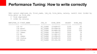 For Oracle employees and authorized partners only. Do not distribute to third parties.
© 2012 Oracle Corporation – Proprietary and Confidential 20
For Oracle employees and authorized partners only. Do not distribute to third parties.
© 2012 Oracle Corporation – Proprietary and Confidential
SQL> select employee_id, first_name, job_id, hire_date, salary, rank() over (order by
hire_date) as hire_seq
2 from employees
3 order by salary;
EMPLOYEE_ID FIRST_NAME JOB_ID HIRE_DATE SALARY HIRE_SEQ
----------- -------------------- ---------- --------- ---------- ----------
132 TJ ST_CLERK 10-APR-07 2100 85
136 Hazel ST_CLERK 06-FEB-08 2200 102
128 Steven ST_CLERK 08-MAR-08 2200 104
127 James ST_CLERK 14-JAN-07 2400 78
135 Ki ST_CLERK 12-DEC-07 2400 95
131 James ST_CLERK 16-FEB-05 2500 28
140 Joshua ST_CLERK 06-APR-06 2500 65
144 Peter ST_CLERK 09-JUL-06 2500 71
Performance Tuning: How to write correctly
 