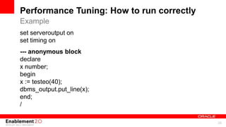 For Oracle employees and authorized partners only. Do not distribute to third parties.
© 2012 Oracle Corporation – Proprietary and Confidential 35
For Oracle employees and authorized partners only. Do not distribute to third parties.
© 2012 Oracle Corporation – Proprietary and Confidential
Performance Tuning: How to run correctly
set serveroutput on
set timing on
--- anonymous block
declare
x number;
begin
x := testeo(40);
dbms_output.put_line(x);
end;
/
Example
 
