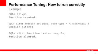 For Oracle employees and authorized partners only. Do not distribute to third parties.
© 2012 Oracle Corporation – Proprietary and Confidential 37
For Oracle employees and authorized partners only. Do not distribute to third parties.
© 2012 Oracle Corporation – Proprietary and Confidential
Performance Tuning: How to run correctly
SQL> @p1.pl
Function created.
SQL> alter session set plsql_code_type = 'INTERPRETED';
Session altered.
SQL> alter function testeo compile;
Function altered.
Example
 