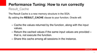 For Oracle employees and authorized partners only. Do not distribute to third parties.
© 2012 Oracle Corporation – Proprietary and Confidential 43
For Oracle employees and authorized partners only. Do not distribute to third parties.
© 2012 Oracle Corporation – Proprietary and Confidential
The Result Cache is a new memory structure in the SGA.
By adding the RESULT_CACHE clause to your function, Oracle will:
– Cache the values returned by the function, along with the input
values.
– Return the cached values if the same input values are provided –
that is, not execute the function.
– Share this cache among all sessions in the instance.
Result_Cache
Performance Tuning: How to run correctly
 