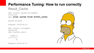 For Oracle employees and authorized partners only. Do not distribute to third parties.
© 2012 Oracle Corporation – Proprietary and Confidential 45
For Oracle employees and authorized partners only. Do not distribute to third parties.
© 2012 Oracle Corporation – Proprietary and Confidential
SQL> connect system/oracle@pdb1
Connected.
SQL> alter system flush buffer_cache;
System altered.
Elapsed: 00:00:00.03
SQL> connect hr/hr@pdb1
Connected.
SQL> @cache2_result
COUNT(*)
----------
25
Elapsed: 00:00:02.11
Performance Tuning: How to run correctly
Result_Cache
 
