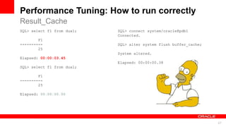 For Oracle employees and authorized partners only. Do not distribute to third parties.
© 2012 Oracle Corporation – Proprietary and Confidential 47
For Oracle employees and authorized partners only. Do not distribute to third parties.
© 2012 Oracle Corporation – Proprietary and Confidential
SQL> select f1 from dual;
F1
----------
25
Elapsed: 00:00:03.45
SQL> select f1 from dual;
F1
----------
25
Elapsed: 00:00:00.00
SQL> connect system/oracle@pdb1
Connected.
SQL> alter system flush buffer_cache;
System altered.
Elapsed: 00:00:00.38
Performance Tuning: How to run correctly
Result_Cache
 