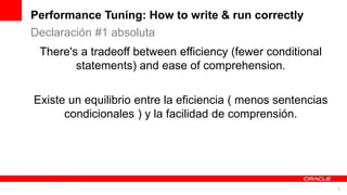 For Oracle employees and authorized partners only. Do not distribute to third parties.
© 2012 Oracle Corporation – Proprietary and Confidential 5
For Oracle employees and authorized partners only. Do not distribute to third parties.
© 2012 Oracle Corporation – Proprietary and Confidential
There's a tradeoff between efficiency (fewer conditional
statements) and ease of comprehension.
Existe un equilibrio entre la eficiencia ( menos sentencias
condicionales ) y la facilidad de comprensión.
Declaración #1 absoluta
Performance Tuning: How to write & run correctly
 