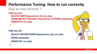 For Oracle employees and authorized partners only. Do not distribute to third parties.
© 2012 Oracle Corporation – Proprietary and Confidential 50
For Oracle employees and authorized partners only. Do not distribute to third parties.
© 2012 Oracle Corporation – Proprietary and Confidential
Performance Tuning: How to run correctly
FOR item IN (
SELECT SQRT(department_id) col_alias
FROM (SELECT DISTINCT department_id FROM empleados)
ORDER BY col_alias
)
FOR item IN (
SELECT DISTINCT(SQRT(department_id)) col_alias
FROM empleados
ORDER BY col_alias
)
Qué es más eficiente ?
 